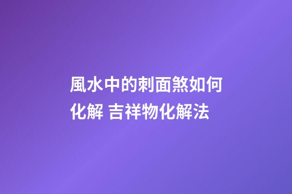 風水中的刺面煞如何化解 吉祥物化解法